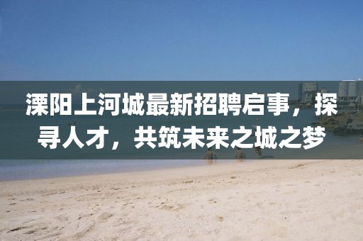 溧陽上河城最新招聘啟事，探尋人才，共筑未來之城之夢