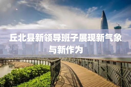 丘北縣新領(lǐng)導(dǎo)班子展現(xiàn)新氣象與新作為