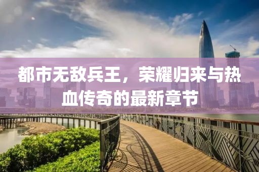 都市無敵兵王，榮耀歸來與熱血傳奇的最新章節(jié)