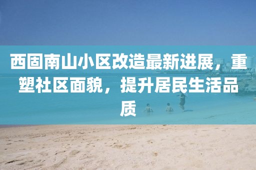 西固南山小區(qū)改造最新進展，重塑社區(qū)面貌，提升居民生活品質(zhì)