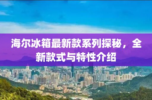 海爾冰箱最新款系列探秘，全新款式與特性介紹