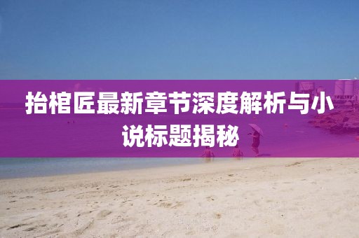 抬棺匠最新章節(jié)深度解析與小說標題揭秘