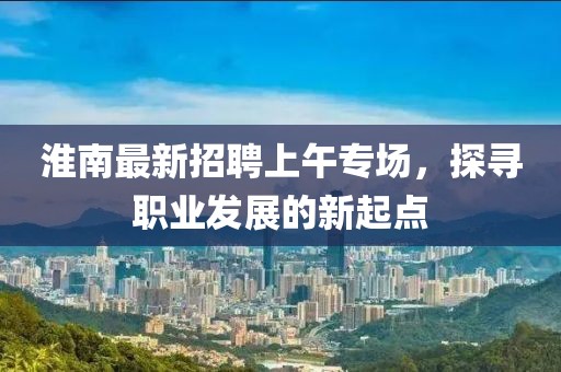 淮南最新招聘上午專場(chǎng)，探尋職業(yè)發(fā)展的新起點(diǎn)