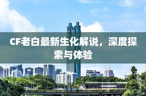 CF老白最新生化解說(shuō)，深度探索與體驗(yàn)