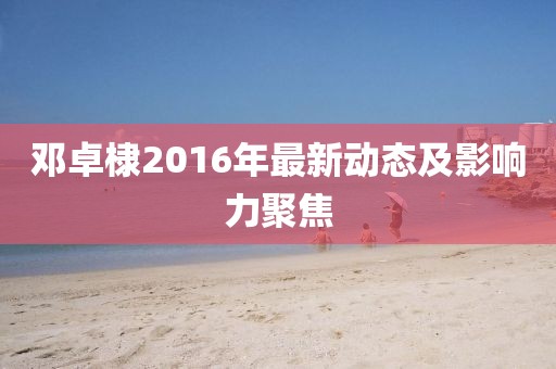 鄧卓棣2016年最新動態(tài)及影響力聚焦