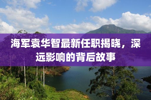海軍袁華智最新任職揭曉，深遠(yuǎn)影響的背后故事