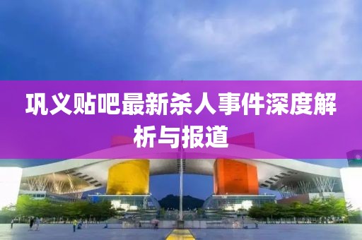 鞏義貼吧最新殺人事件深度解析與報(bào)道