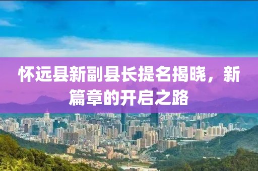 懷遠(yuǎn)縣新副縣長(zhǎng)提名揭曉，新篇章的開(kāi)啟之路