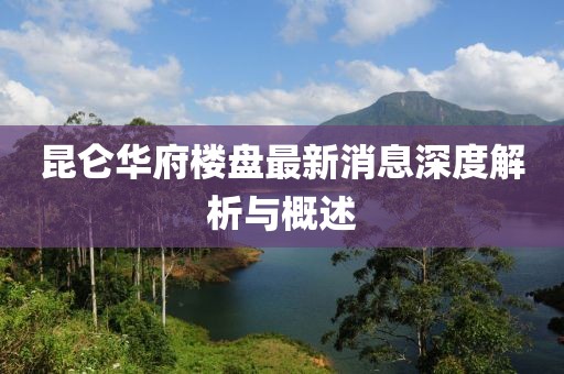 昆侖華府樓盤最新消息深度解析與概述