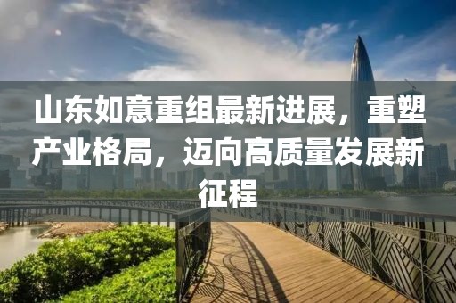 山東如意重組最新進(jìn)展，重塑產(chǎn)業(yè)格局，邁向高質(zhì)量發(fā)展新征程