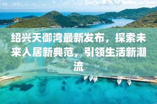紹興天御灣最新發(fā)布，探索未來人居新典范，引領(lǐng)生活新潮流