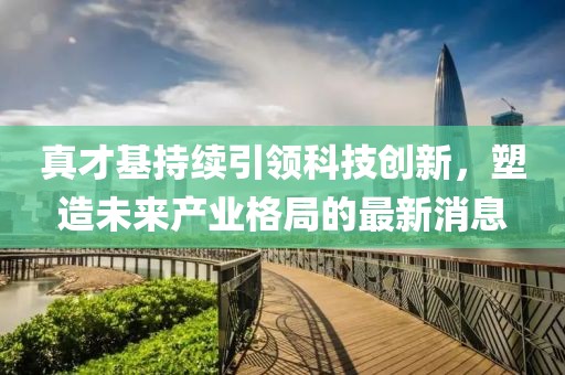 真才基持續(xù)引領(lǐng)科技創(chuàng)新，塑造未來產(chǎn)業(yè)格局的最新消息