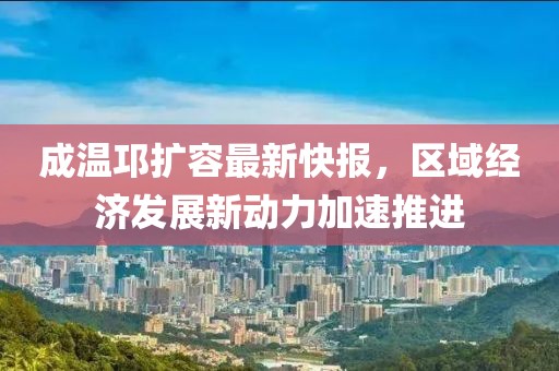 成溫邛擴(kuò)容最新快報(bào)，區(qū)域經(jīng)濟(jì)發(fā)展新動(dòng)力加速推進(jìn)