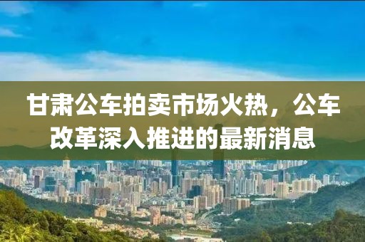 甘肅公車拍賣市場(chǎng)火熱，公車改革深入推進(jìn)的最新消息