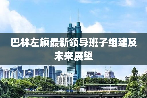 巴林左旗最新領(lǐng)導(dǎo)班子組建及未來展望