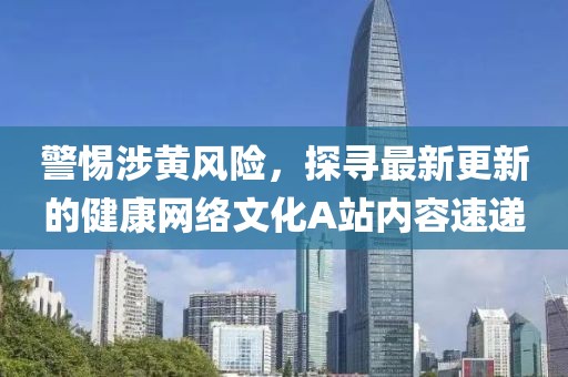 警惕涉黃風(fēng)險(xiǎn)，探尋最新更新的健康網(wǎng)絡(luò)文化A站內(nèi)容速遞