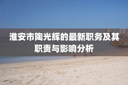 淮安市陶光輝的最新職務(wù)及其職責(zé)與影響分析