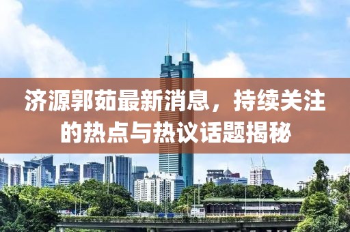 濟源郭茹最新消息，持續(xù)關(guān)注的熱點與熱議話題揭秘