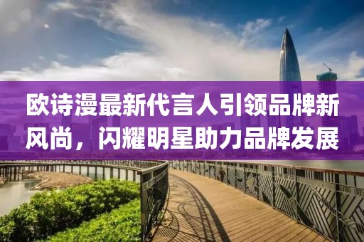 歐詩漫最新代言人引領(lǐng)品牌新風(fēng)尚，閃耀明星助力品牌發(fā)展