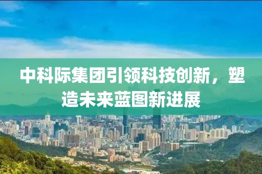 中科際集團(tuán)引領(lǐng)科技創(chuàng)新，塑造未來藍(lán)圖新進(jìn)展