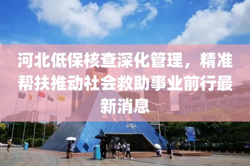 河北低保核查深化管理，精準(zhǔn)幫扶推動社會救助事業(yè)前行最新消息