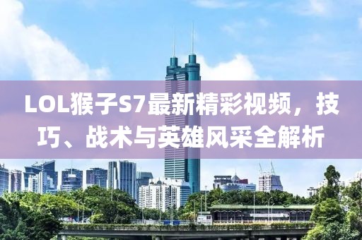 LOL猴子S7最新精彩視頻，技巧、戰(zhàn)術(shù)與英雄風(fēng)采全解析