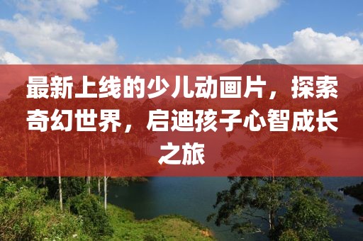 最新上線的少兒動畫片，探索奇幻世界，啟迪孩子心智成長之旅