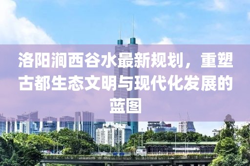 洛陽澗西谷水最新規(guī)劃，重塑古都生態(tài)文明與現(xiàn)代化發(fā)展的藍(lán)圖