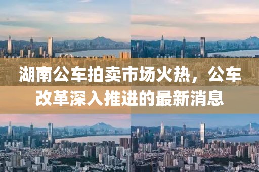 湖南公車拍賣市場火熱，公車改革深入推進(jìn)的最新消息