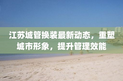 江蘇城管換裝最新動(dòng)態(tài)，重塑城市形象，提升管理效能