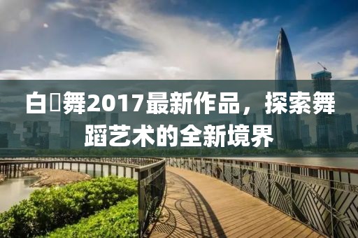 白咲舞2017最新作品，探索舞蹈藝術(shù)的全新境界