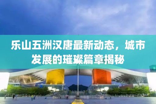 樂山五洲漢唐最新動態(tài)，城市發(fā)展的璀璨篇章揭秘