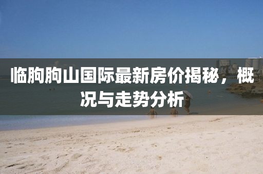 臨朐朐山國際最新房價揭秘，概況與走勢分析