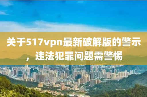 關(guān)于517vpn最新破解版的警示，違法犯罪問(wèn)題需警惕