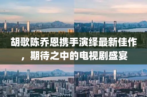 胡歌陳喬恩攜手演繹最新佳作，期待之中的電視劇盛宴