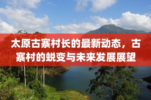 太原古寨村長的最新動態(tài)，古寨村的蛻變與未來發(fā)展展望