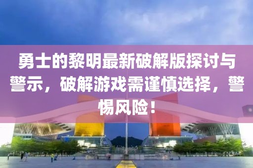 勇士的黎明最新破解版探討與警示，破解游戲需謹(jǐn)慎選擇，警惕風(fēng)險(xiǎn)！