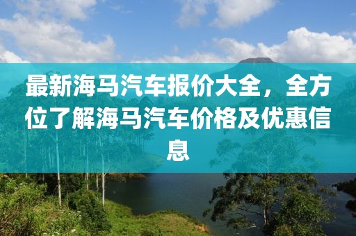 最新海馬汽車報價大全，全方位了解海馬汽車價格及優(yōu)惠信息