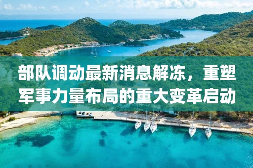 部隊調(diào)動最新消息解凍，重塑軍事力量布局的重大變革啟動