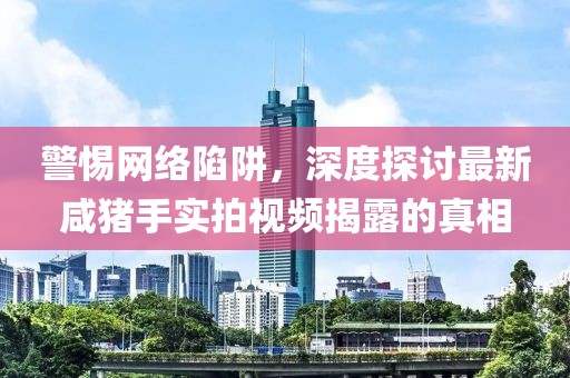 警惕網(wǎng)絡(luò)陷阱，深度探討最新咸豬手實(shí)拍視頻揭露的真相