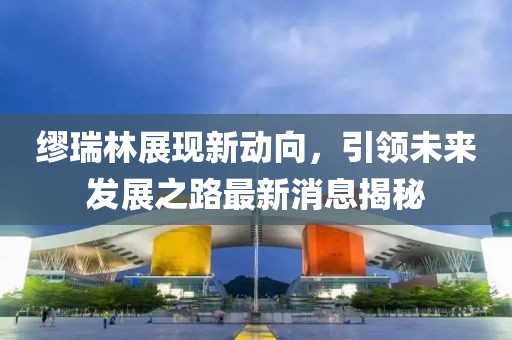 繆瑞林展現(xiàn)新動向，引領未來發(fā)展之路最新消息揭秘