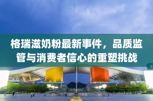 格瑞滋奶粉最新事件，品質(zhì)監(jiān)管與消費者信心的重塑挑戰(zhàn)