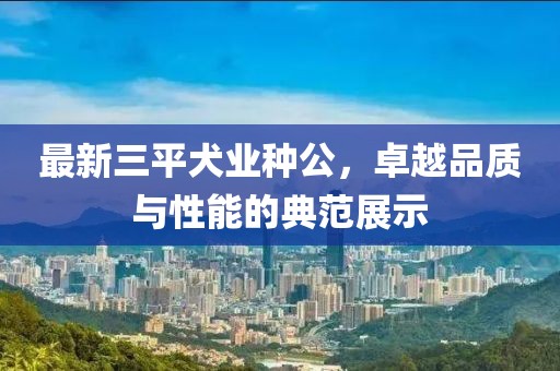 最新三平犬業(yè)種公，卓越品質(zhì)與性能的典范展示