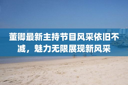 董卿最新主持節(jié)目風(fēng)采依舊不減，魅力無限展現(xiàn)新風(fēng)采