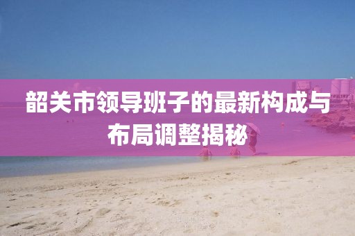 韶關市領導班子的最新構成與布局調(diào)整揭秘