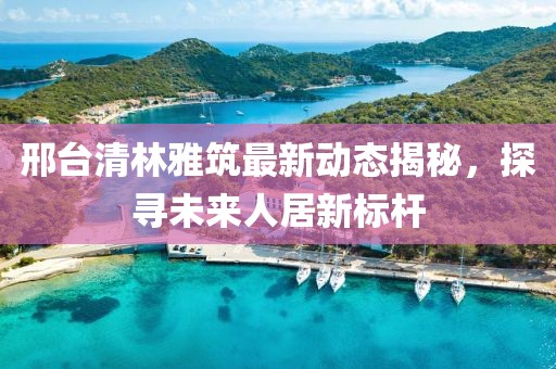 邢臺(tái)清林雅筑最新動(dòng)態(tài)揭秘，探尋未來人居新標(biāo)桿