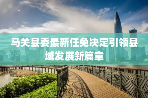 馬關(guān)縣委最新任免決定引領(lǐng)縣域發(fā)展新篇章