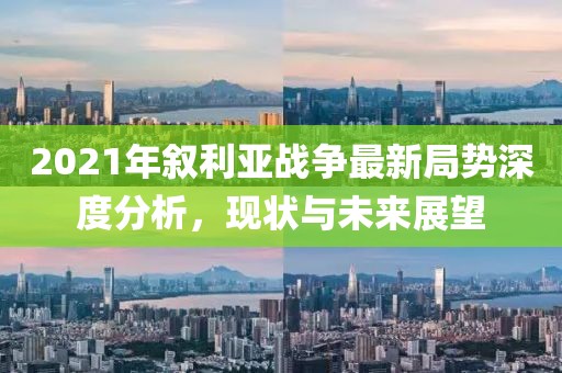2021年敘利亞戰(zhàn)爭最新局勢深度分析，現(xiàn)狀與未來展望