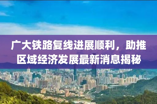 廣大鐵路復(fù)線進(jìn)展順利，助推區(qū)域經(jīng)濟(jì)發(fā)展最新消息揭秘
