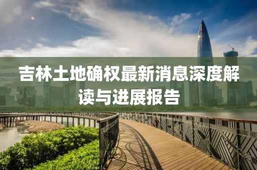 吉林土地確權最新消息深度解讀與進展報告